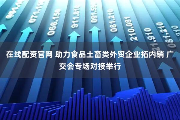 在线配资官网 助力食品土畜类外贸企业拓内销 广交会专场对接举行