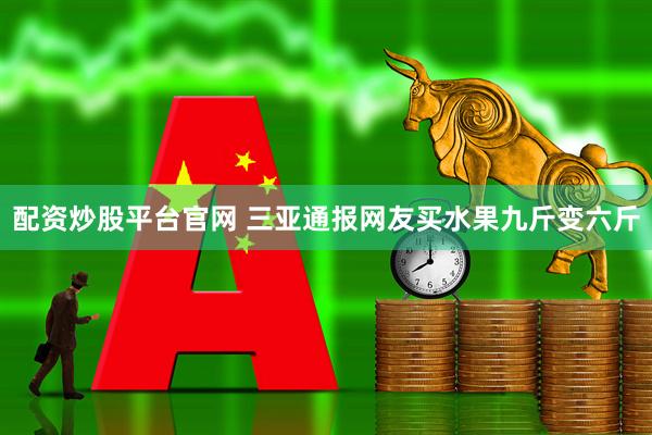 配资炒股平台官网 三亚通报网友买水果九斤变六斤