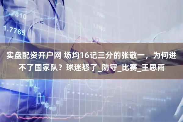 实盘配资开户网 场均16记三分的张敬一，为何进不了国家队？球迷怒了_防守_比赛_王思雨