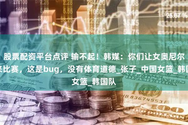 股票配资平台点评 输不起！韩媒：你们让女奥尼尔出来比赛，这是bug，没有体育道德_张子_中国女篮_韩国队