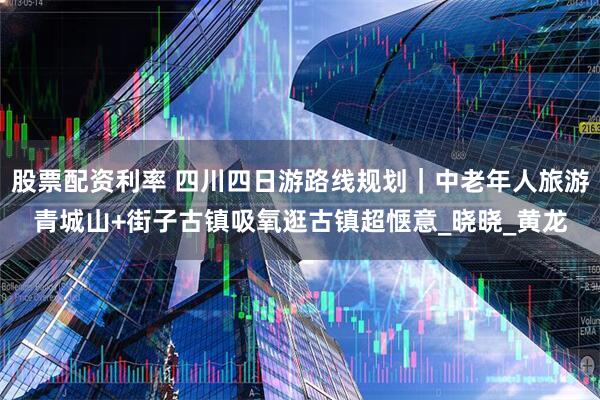 股票配资利率 四川四日游路线规划｜中老年人旅游青城山+街子古镇吸氧逛古镇超惬意_晓晓_黄龙