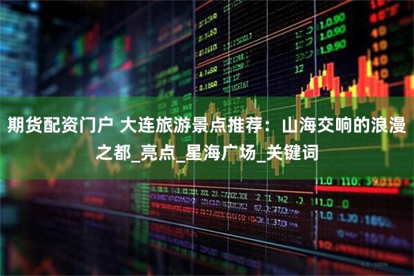 期货配资门户 大连旅游景点推荐：山海交响的浪漫之都_亮点_星海广场_关键词