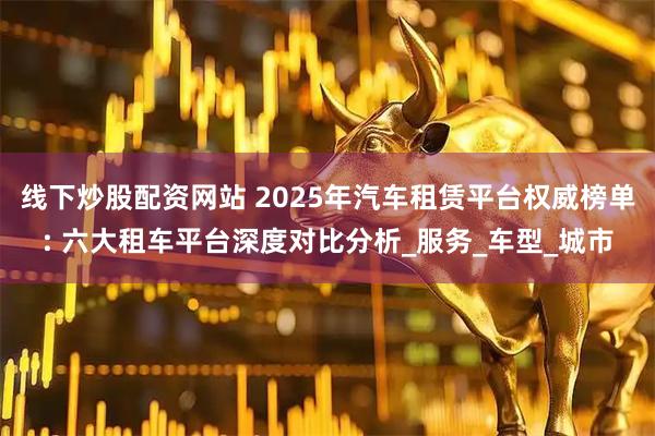 线下炒股配资网站 2025年汽车租赁平台权威榜单: 六大租车平台深度对比分析_服务_车型_城市