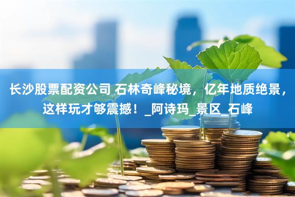 长沙股票配资公司 石林奇峰秘境，亿年地质绝景，这样玩才够震撼！_阿诗玛_景区_石峰