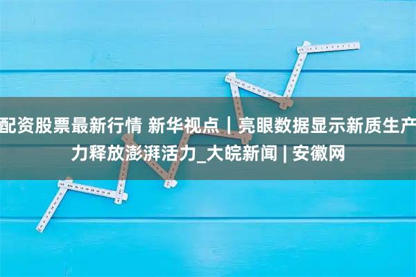 配资股票最新行情 新华视点｜亮眼数据显示新质生产力释放澎湃活力_大皖新闻 | 安徽网