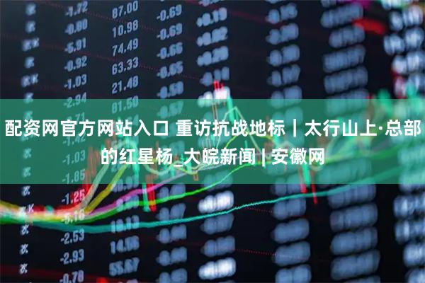 配资网官方网站入口 重访抗战地标｜太行山上·总部的红星杨_大皖新闻 | 安徽网
