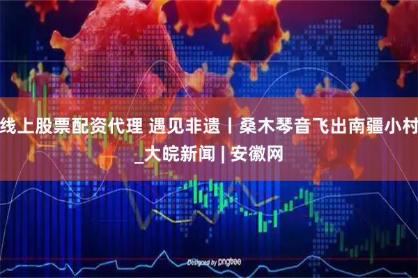线上股票配资代理 遇见非遗丨桑木琴音飞出南疆小村_大皖新闻 | 安徽网