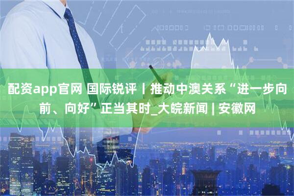 配资app官网 国际锐评丨推动中澳关系“进一步向前、向好”正当其时_大皖新闻 | 安徽网