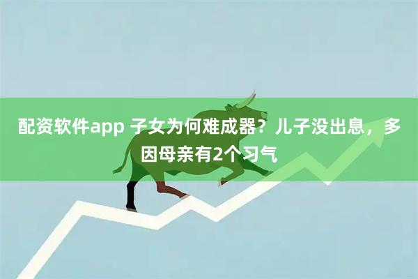配资软件app 子女为何难成器？儿子没出息，多因母亲有2个习气
