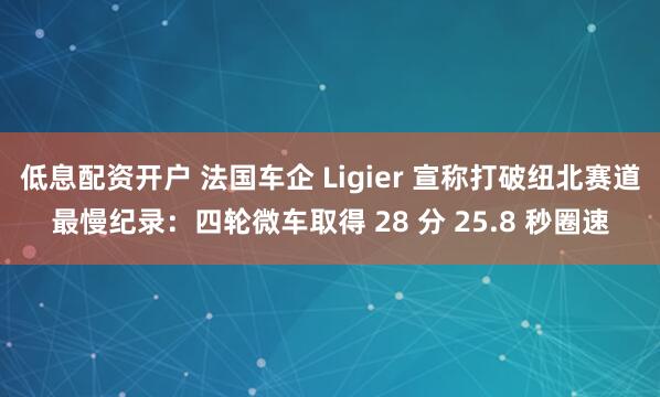 低息配资开户 法国车企 Ligier 宣称打破纽北赛道最慢纪录：四轮微车取得 28 分 25.8 秒圈速
