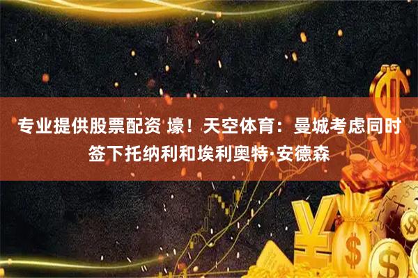 专业提供股票配资 壕！天空体育：曼城考虑同时签下托纳利和埃利奥特·安德森