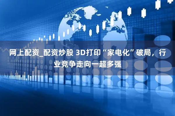 网上配资_配资炒股 3D打印“家电化”破局，行业竞争走向一超多强