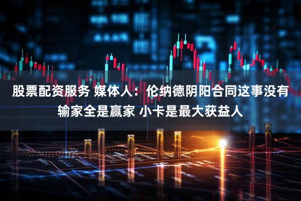 股票配资服务 媒体人：伦纳德阴阳合同这事没有输家全是赢家 小卡是最大获益人